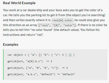 Real World Example
You work at a car dealership and your boss asks you to get the color of a
car. He tells you the parking lot to get it from (the object you're searching)
and then writes exactly where it is. row1 [0].color, he could also give you
this direction as an array ["row1", "[0]", "color"]. If there is no color he
tells you to tell him "no color found" (the default value). You follow his
instructions and return "red".
Examples
=
{ "a": [{ "b": { "c": 3 } }] }
var object
get (object, "a[0].b.c") → 3
get (object, ["a", "0", "b", "c"]) -3
get (object, "a.b.c", "default") "default"