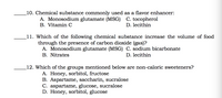 10. Chemical substance commonly used as a flavor enhancer:
A. Monosodium glutamate (MSG) C. tocopherol
B. Vitamin C
D. lecithin
11. Which of the following chemical substance increase the volume of food
through the presence of carbon dioxide (gas)?
A. Monosodium glutamate (MSG) C. sodium bicarbonate
B. Nitrates
D. lecithin
12. Which of the groups mentioned below are non-caloric sweeteners?
A. Honey, sorbitol, fructose
B. Aspartame, saccharin, sucralose
C. aspartame, glucose, sucralose
D. Honey, sorbitol, glucose
