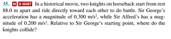 35. M V-HINT In a historical movie, two knights on horseback start from rest
88.0 m apart and ride directly toward each other to do battle. Sir George's
acceleration has a magnitude of 0.300 m/s², while Sir Alfred's has a mag-
nitude of 0.200 m/s². Relative to Sir George's starting point, where do the
knights collide?