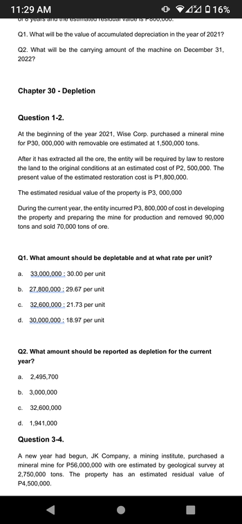 11:29 AM
oi o years and the estimated residual value is F000,000.
Q1. What will be the value of accumulated depreciation in the year of 2021?
Q2. What will be the carrying amount of the machine on December 31,
2022?
Chapter 30 - Depletion
Question 1-2.
At the beginning of the year 2021, Wise Corp. purchased a mineral mine
for P30,000,000 with removable ore estimated at 1,500,000 tons.
After it has extracted all the ore, the entity will be required by law to restore
the land to the original conditions at an estimated cost of P2, 500,000. The
present value of the estimated restoration cost is P1,800,000.
The estimated residual value of the property is P3,000,000
During the current year, the entity incurred P3, 800,000 of cost in developing
the property and preparing the mine for production and removed 90,000
tons and sold 70,000 tons of ore.
Q1. What amount should be depletable and at what rate per unit?
33,000,000 30.00 per unit
b. 27,800,000: 29.67 per unit
32,600,000: 21.73 per unit
d. 30,000,000: 18.97 per unit
a.
C.
Q2. What amount should be reported as depletion for the current
year?
a. 2,495,700
416%
b. 3,000,000
C.
32,600,000
d. 1,941,000
Question 3-4.
A new year had begun, JK Company, a mining institute, purchased a
mineral mine for P56,000,000 with ore estimated by geological survey at
2,750,000 tons. The property has an estimated residual value of
P4,500,000.