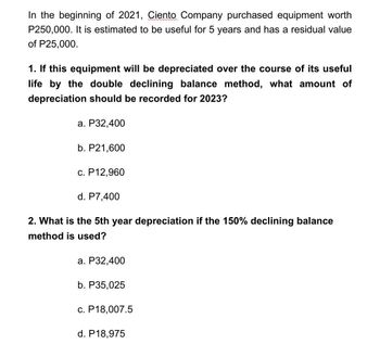 In the beginning of 2021, Ciento Company purchased equipment worth
P250,000. It is estimated to be useful for 5 years and has a residual value
of P25,000.
1. If this equipment will be depreciated over the course of its useful
life by the double declining balance method, what amount of
depreciation should be recorded for 2023?
a. P32,400
b. P21,600
c. P12,960
d. P7,400
2. What is the 5th year depreciation if the 150% declining balance
method is used?
a. P32,400
b. P35,025
c. P18,007.5
d. P18,975