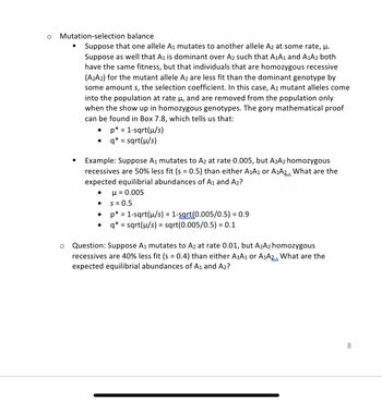 O
Mutation-selection
balance
Suppose that one allele A₁ mutates to another allele A2 at some rate, μ.
Suppose as well that A₁ is dominant over A2 such that A₁A1 and A₁A2 both
have the same fitness, but that individuals that are homozygous recessive
(A2A2) for the mutant allele A2 are less fit than the dominant genotype by
some amount s, the selection coefficient. In this case, A2 mutant alleles come
into the population at rate µ, and are removed from the population only
when the show up in homozygous genotypes. The gory mathematical proof
can be found in Box 7.8, which tells us that:
O
■
Example: Suppose A₁ mutates to A2 at rate 0.005, but A₂A2 homozygous
recessives are 50% less fit (s = 0.5) than either A₁A1 or A₁A2. What are the
expected equilibrial abundances of A₁ and A2?
μ = 0.005
S = 0.5
p* = 1-sqrt(µ/s) = 1-sqrt(0.005/0.5) = 0.9
= sqrt(µ/s) = sqrt(0.005/0.5) = 0.1
●
*
p = = 1-sqrt(µ/s)
q* = sqrt(μ/s)
●
Question: Suppose A₁ mutates to A2 at rate 0.01, but A₂A2 homozygous
recessives are 40% less fit (s = 0.4) than either A₁A1 or A1A2. What are the
expected equilibrial abundances of A₁ and A₂?
8