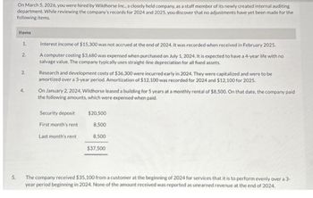 5.
On March 5, 2026, you were hired by Wildhorse Inc., a closely held company, as a staff member of its newly created internal auditing
department. While reviewing the company's records for 2024 and 2025, you discover that no adjustments have yet been made for the
following items.
Items
1.
2.
3.
4.
Interest income of $15.300 was not accrued at the end of 2024. It was recorded when received in February 2025.
A computer costing $3,680 was expensed when purchased on July 1, 2024. It is expected to have a 4-year life with no
salvage value. The company typically uses straight-line depreciation for all fixed assets.
Research and development costs of $36,300 were incurred early in 2024. They were capitalized and were to be
amortized over a 3-year period. Amortization of $12,100 was recorded for 2024 and $12,100 for 2025.
On January 2, 2024, Wildhorse leased a building for 5 years at a monthly rental of $8,500. On that date, the company paid
the following amounts, which were expensed when paid.
Security deposit
First month's rent
Last month's rent
$20,500
8,500
8,500
$37,500
The company received $35,100 from a customer at the beginning of 2024 for services that it is to perform evenly over a 3-
year period beginning in 2024. None of the amount received was reported as unearned revenue at the end of 2024.