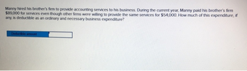 Manny hired his brother's firm to provide accounting services to his business. During the current year, Manny paid his brother's firm
$89,000 for services even though other firms were willing to provide the same services for $54,000. How much of this expenditure, if
any, is deductible as an ordinary and necessary business expenditure?
Deductible amount