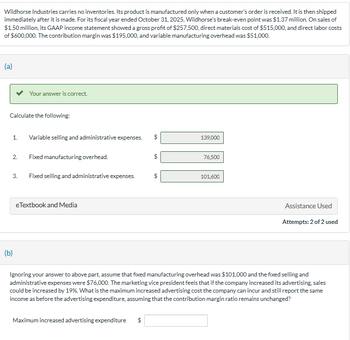 Wildhorse Industries carries no inventories. Its product is manufactured only when a customer's order is received. It is then shipped
immediately after it is made. For its fiscal year ended October 31, 2025, Wildhorse's break-even point was $1.37 million. On sales of
$1.50 million, its GAAP income statement showed a gross profit of $257,500, direct materials cost of $515,000, and direct labor costs
of $600,000. The contribution margin was $195,000, and variable manufacturing overhead was $51,000.
(a)
Calculate the following:
1. Variable selling and administrative expenses. $
2.
Your answer is correct.
3.
(b)
Fixed manufacturing overhead.
Fixed selling and administrative expenses.
e Textbook and Media
Maximum increased advertising expenditure
EA
GA
139,000
76,500
101,600
Assistance Used
Ignoring your answer to above part, assume that fixed manufacturing overhead was $101,000 and the fixed selling and
administrative expenses were $76,000. The marketing vice president feels that if the company increased its advertising, sales
could be increased by 19%. What is the maximum increased advertising cost the company can incur and still report the same
income as before the advertising expenditure, assuming that the contribution margin ratio remains unchanged?
Attempts: 2 of 2 used
