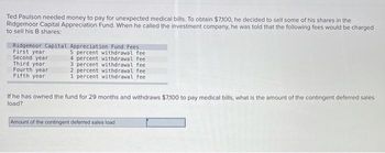 Ted Paulson needed money to pay for unexpected medical bills. To obtain $7,100, he decided to sell some of his shares in the
Ridgemoor Capital Appreciation Fund. When he called the investment company, he was told that the following fees would be charged
to sell his B shares:
Ridgemoor Capital Appreciation Fund Fees
5 percent withdrawal fee
4 percent withdrawal fee
3 percent withdrawal fee
2 percent withdrawal feel
1 percent withdrawal fee
First year
Second year
Third year
Fourth year
Fifth year
If he has owned the fund for 29 months and withdraws $7,100 to pay medical bills, what is the amount of the contingent deferred sales
load?
Amount of the contingent deferred sales load