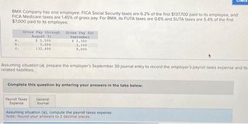 BMX Company has one employee. FICA Social Security taxes are 6.2% of the first $137,700 paid to its employee, and
FICA Medicare taxes are 1.45% of gross pay. For BMX, its FUTA taxes are 0.6 % and SUTA taxes are 5.4% of the first
$7,000 paid to its employee.
a.
b.
c.
Gross Pay through
August 31
$ 5,500
3,000
132,400
Assuming situation (a), prepare the employer's September 30 journal entry to record the employer's payroll taxes expense and its
related liabilities.
Gross Pay for
September
$ 2,300
3,100
9,000
Complete this question by entering your answers in the tabs below.
Payroll Taxes
Expense
General
Journal
Assuming situation (a), compute the payroll taxes expense.
Note: Round your answers to 2 decimal places.