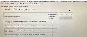 To measure the amount of calcium carbonate (CaCO3) in a seashell, an analytical chemist crushes a 3.100 g sample of the shell to a fine powder and titrates it
to the endpoint with 120. ml. of 0.4500M hydrogen chloride (HCI) solution.
The balanced chemical equation for the reaction is:
2HCl(aq) +
Cơ, lạng)
-
What kind of reaction is this?
H₂CO3(aq) + 2Cl (aq)
If you said this was a precipitation reaction, enter the chemical formula of the
precipitate.
If you said this was an acid-base reaction, enter the chemical formula of the
reactant that is acting as the base.
If you said this was a redox reaction, enter the chemical symbol of the element
that is oxidized.
Calculate the mass percent of CaCO, in the sample. Be sure your answer has
the correct number of significant digits.
Oprecipitation
O acid-base
O redox
0
0
0
0%
9.
5