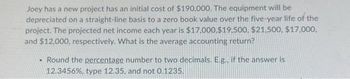 Joey has a new project has an initial cost of $190,000. The equipment will be
depreciated on a straight-line basis to a zero book value over the five-year life of the
project. The projected net income each year is $17,000,$19.500, $21.500, $17,000.
and $12,000, respectively. What is the average accounting return?
• Round the percentage number to two decimals. E.g., if the answer is
12.3456%, type 12.35, and not 0.1235.