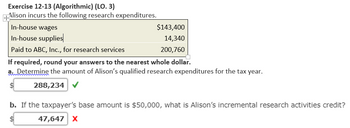 Exercise 12-13 (Algorithmic) (LO. 3)
+Alison incurs the following research expenditures.
In-house wages
In-house supplies
Paid to ABC, Inc., for research services
If required, round your answers to the nearest whole dollar.
a. Determine the amount of Alison's qualified research expenditures for the tax year.
288,234 ✔
$143,400
14,340
200,760
b. If the taxpayer's base amount is $50,000, what is Alison's incremental research activities credit?
47,647 X
SA