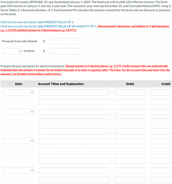 Coronado Ltd. issued a $992,000, 10-year bond dated January 1, 2023. The bond was sold to yield 12% effective interest. The bond
paid 10% interest on January 1 and July 1 each year. The company's year-end was December 31, and Coronado followed IFRS. Using 1.
factor Tables 2. a financial calculator, or 3. Excel function PV, calculate the amount received for the bond, and any discount or premium
on the bond.
Click here to view the factor table PRESENT VALUE OF 1.
Click here to view the factor table PRESENT VALUE OF AN ANNUITY OF 1. (Round present value factor calculations to 5 decimal places,
e.g. 1.25124 and final answers to O decimal places e.g. 58,971.)
Proceeds from sale of bond
on bond
Date
$
$
Prepare the journal entries for above transactions. (Round answers to O decimal places, e.g. 5,275. Credit account titles are automatically
indented when the amount is entered. Do not indent manually. If no entry is required, select "No Entry" for the account titles and enter O for the
amounts. List all debit entries before credit entries.)
Account Titles and Explanation
Debit
Credit