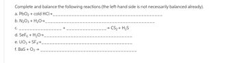 Complete and balance the following reactions (the left-hand side is not necessarily balanced already).
a. PbO₂ + cold HCI→
b. N₂O3 + H₂O →
C.
d. SeF6 + H₂O →
e. UO3 + SF4→
f. BaS + O3 →
→ CS₂ + H₂S