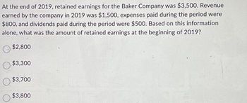 At the end of 2019, retained earnings for the Baker Company was $3,500. Revenue
earned by the company in 2019 was $1,500, expenses paid during the period were
$800, and dividends paid during the period were $500. Based on this information
alone, what was the amount of retained earnings at the beginning of 2019?
$2,800
$3,300
$3,700
$3,800