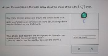 Answer the questions in the table below about the shape of the iodite (102) anion.
How many electron groups are around the central iodine atom?
Note: one "electron group" means one lone pair, one single bond,
one double bond, or one triple bond.
What phrase best describes the arrangement of these electron
groups around the central iodine atom?
(You may need to use the scrollbar to see all the choices.)
0
(choose one)
X