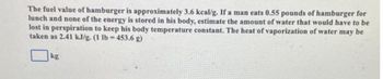 The fuel value of hamburger is approximately 3.6 kcal/g. If a man cats 0.55 pounds of hamburger for
lunch and none of the energy is stored in his body, estimate the amount of water that would have to be
lost in perspiration to keep his body temperature constant. The heat of vaporization of water may be
taken as 2.41 kJ/g. (1 lb=453.6 g)
kg