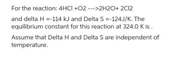 For the reaction: 4HCl +02 --->2H2O+ 2Cl2
and delta H =-114 kJ and Delta S =-124J/K. The
equilibrium constant for this reaction at 324.0 K is.
Assume that Delta H and Delta S are independent of
temperature.