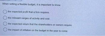 When setting a flexible budget, it is important to know
the expected profit that a firm requires.
the relevant ranges of activity and cost.
the expected return that the shareholders or owners require.
the impact of inflation on the budget in the year to come