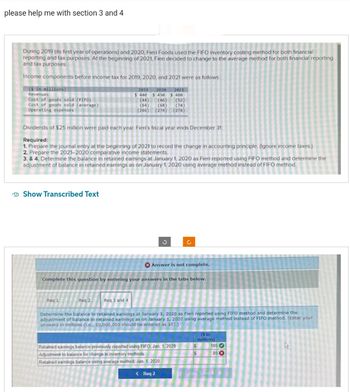 please help me with section 3 and 4
During 2019 (its first year of operations) and 2020, Fieri Foods used the FIFO inventory costing method for both financial
reporting and tax purposes. At the beginning of 2021, Fieri decided to change to the average method for both financial reporting
and tax purposes.
Income components before income tax for 2019, 2020, and 2021 were as follows:
(S in millions)
Revenues
Cost of goods sold (FIFO)
Cost of goods sold (average)
Operating expenses
Dividends of $25 million were paid each year. Fieri's fiscal year ends December 31.
Required:
1. Prepare the journal entry at the beginning of 2021 to record the change in accounting principle. (Ignore income taxes.)
2. Prepare the 2021-2020 comparative income statements.
3. & 4. Determine the balance in retained earnings at January 1, 2020 as Fieri reported using FIFO method and determine the
adjustment of balance in retained earnings as on January 1, 2020 using average method instead of FIFO method.
Show Transcribed Text
2019 2020 2021
$ 440 $450 $480
(44) (46) (52)
(64) (68)
(266)
(74)
(274) (278)
Req 1
Reg 2
Req 3 and 4
Complete this question by entering your answers in the tabs below.
3
Answer is not complete.
Ć
Determine the balance in retained earnings at January 1, 2020 as Fieri reported using FIFO method and determine the
adjustment of balance in retained earnings as on January 1, 2020 using average method instead of FIFO method. (Enter your
answers in millions (.e., 10,000,000 should be entered as 10).)
Retained earnings balance previously reported using FIFO, Jan 1, 2020
Adjustment to balance for change in inventory methods
Retained earnings balance using average method, Jan 1, 2020
< Req 2
($ in
millions)
S
$
105
85