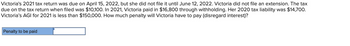 Victoria's 2021 tax return was due on April 15, 2022, but she did not file it until June 12, 2022. Victoria did not file an extension. The tax
due on the tax return when filed was $10,100. In 2021, Victoria paid in $16,800 through withholding. Her 2020 tax liability was $14,700.
Victoria's AGI for 2021 is less than $150,000. How much penalty will Victoria have to pay (disregard interest)?
Penalty to be paid