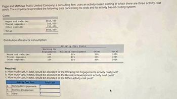 Figge and Mathews Public Limited Company, a consulting firm, uses an activity-based costing in which there are three activity cost
pools. The company has provided the following data concerning its costs and its activity based costing system:
Costs:
Wages and solaries
Travel expenses
Other expense8
Total
Distribution of resource consumption:
Wages and salaries
Travel expenses
Other expenses
$465,000
165,000
225.000
$855,000
b
C
Working On
Engagements
50%
40%
10%
Activity Cost Pools
business Development
20%
40%
50%
Other
30%
20%
40%
Required:
a. How much cost, in total, would be allocated to the Working On Engagements activity cost pool?
b. How much cost, in total, would be allocated to the Business Development activity cost pool?
c. How much cost, in total, would be allocated to the Other activity cost pool?
Activity Cost Pool
Total Cost
Working On Engagements
Business Development
Other
Total
100%
100%
100%