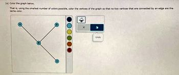 (a) Color the graph below.
That is, using the smallest number of colors possible, color the vertices of the graph so that no two vertices that are connected by an edge are the
same color.
Unda