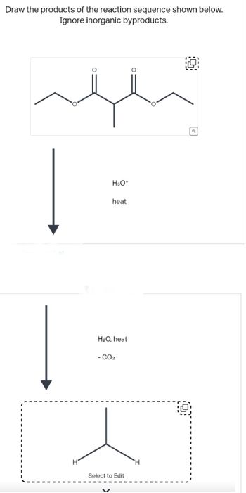 Draw the products of the reaction sequence shown below.
Ignore inorganic byproducts.
H
O
H3O+
heat
H₂O, heat
- CO2
Select to Edit
O
H