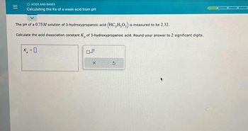 O ACIDS AND BASES
Calculating the Ka of a weak acid from pH
The pH of a 0.75M solution of 3-hydroxypropanoic acid (HC₂H₂O) is measured to be 2.32.
Calculate the acid dissociation constant K, of 3-hydroxypropanoic acid. Round your answer to 2 significant digits.
K.-O
0.2
X
5