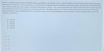 Pitstick Co. reported current earnings of $580,000 while paying $58,000 in cash dividends. Lane Co. earned $150,000 in net income and distributed $15,000 in dividends
Pitstick held a 75% interest in Lane for several years, an investment that it originally acquired by transferring consideration equal to the book value of the underlying net
assets. Pitstick used the initial value method to account for these shares. On January 1, 2021, Lane acquired in the open market $75,000 of Pitstick's 8% bonds. The bonds
had originally been issued several years ago at a price that would yield a 10% effective interest rate. On the date of the bond purchase, the book value of the bonds
payable was $68,200. Lane paid $66,000 based on a 12% effective interest rate over the remaining life of the bonds.What is the noncontrolling interest's share of the
subsidiary's net income?
A) $33,750.
B) $35,250.
C) $36.950.
D) $37,500.
E) $39,750.
O a. E
O b. D
OC C
O d. A
Oe B