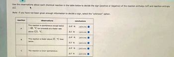 Use the observations about each chemical reaction in the table below to decide the sign (positive or negative) of the reaction enthalpy AH and reaction entropy
AS.
4
Note: if you have not been given enough information to decide a sign, select the "unknown" option.
reaction
A
B
U
observations
This reaction is spontaneous except below
-48. C but proceeds at a faster rate
above 121. C.
This reaction is faster above 22. "C than
below.
The reaction is never spontaneous
All is
As is
conclusions
All is
AS is
AH is
sick one) B
(pick one) 8
(pick one) B
(pick anel B
(pick one) B
AS is ck one)
(pick B