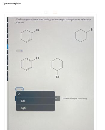 please explain
Which compound in each set undergoes more rapid solvolysis when refluxed in
ethanol?
left
right
Br
on
10 item attempts remaining
Br