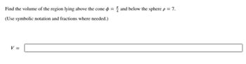 Find the volume of the region lying above the cone = and below the sphere p = 7.
(Use symbolic notation and fractions where needed.)
V =