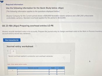 Required information
Use the following information for the Quick Study below. (Algo)
[The following information applies to the questions displayed below.]
Alvarez Company for the current period shows a $30,000 favorable volume variance and a $61,200 unfavorable
controllable variance. Standard overhead applied f the period is $222,000.
QS 23-18A (Algo) Preparing overhead entries LO P6
Alvarez records standard costs in its accounts. Prepare the journal entry to charge overhead costs to the Work in Process Inventory
account and to record any variances.
View transaction list
Journal entry worksheet
< A
Record overhead applied to production and overhead variances.
Note: Enter debits before credits.
Transaction
General Journal
Debit
Credit
>