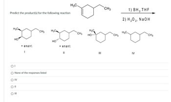 Predict the product(s) for the following reaction
H₂C
HO
OI
O
OIV
Oll
O III
+ enant.
I
CH3 H₂C
of responses listed
HO
H3C-
+ enant.
11
CH3
H₂C
HO....
III
CH3
CH3
1) BH 3.T
2) H ₂0 2₁
IV
THE
NaOH
CH3