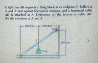 A light bar AB supports a 15-kg block at its midpoint C. Rollers at
A and B rest against frictionless surfaces, and a horizontal cable
AD is attached at A. Detèrmine (a) the tension in cable AD,
(b) the reactions at A and B.
250 mm
250 mm
C
350 mm
15 kg
