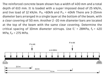 The reinforced concrete beam shown has a width of 400 mm and a total
depth of 610 mm. It is loaded with a super imposed dead of 25 kN/m,
and live load of 12 kN/m. Pdl =60kN and Pll = 40kN There are 3-25mm
diameter bars arranged in a single layer at the bottom of the beam, with
a clear covering of 50 mm. Another 2 -20 mm diameter bars are located
at the top of the beam with the same clear covering. Determine the
critical spacing of 10mm diameter stirrups. Use f = 28MPa, fy = 420
MPa, fyt = 275 MPa.
P in KN
P in KN
w in kN/m
Steel I Generic
7.0 m
2.0 m
5.0 m