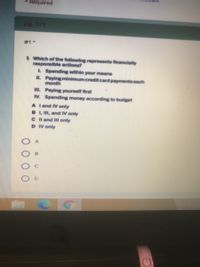 Required
PO. 379
#1*
1 Which of the following represents financially
responsible actions?
L Spending within your means
IL. Paying minimum credit.card paymentseach
month
III. Paying yourself first
IV. Spending money according to budget
A land IV only
B I, I, and IV only
C l and Il only
D IV only
D.
