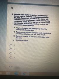 #2
2 Dakota asks Taylor to go to a professional
tennis match. The trip costs approximately
$2,000. Taylor has $1,500 In the bank, but
Dakota wants him to use a credit card for the
remaining $500. Taylor agrees to use a credit
card to pay. Which is a possible cost for his
financial irresponsibility?
F Taylor depletes his emergency fund for
unexpected expenses.
G Taylor pays finance charges each month the
credit card balance is not paid in full.
H Taylor is unable to pay one of his bills after
the trip.
J All of the above
#31
O 0 0 0
