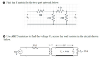 ### Educational Content on Network Analysis

#### Problem 1: Finding the Z Matrix for a Two-Port Network

**Task:**
Determine the Z matrix for the two-port network shown in the diagram.

**Diagram:**
- The network consists of resistors arranged as follows:
  - A 1 Ω resistor connected in series with parallel branches.
  - Each parallel branch contains a 2 Ω resistor.
  - An additional 1 Ω resistor in series with the first parallel branch.
  - Voltage inputs are labeled \( V_1 \) and \( V_2 \).

#### Problem 2: Using ABCD Matrices to Find Voltage \( V_L \)

**Task:**
Use ABCD matrices to calculate the voltage \( V_L \) across the load resistor in the given circuit.

**Diagram Description:**
- A circuit with the following components:
  - A voltage source of \( 3 \angle 0^\circ \) V.
  - A 50 Ω resistor connected in series with the source.
  - A transformer with a turns ratio of 1:2 and a phase shift of 90°.
  - Load is defined by \( Z_0 = 50 \, \Omega \) and \( Z_L = 25 \, \Omega \).
  - Voltage across the load is labeled as \( V_L \).

### Explanation of Concepts

1. **Z Matrix in Two-Port Networks:**
   - The Z matrix, or impedance matrix, characterizes the linear relationship between voltages and currents at the ports of the network.
   - For given voltages \( V_1 \) and \( V_2 \), the Z matrix is used to determine the corresponding currents \( I_1 \) and \( I_2 \).

2. **ABCD Matrices for Circuit Analysis:**
   - ABCD matrices represent the transfer properties of linear two-port networks.
   - These matrices are useful in analyzing circuits where multiple stages or components are involved, such as transformers or transmission lines.
   - By employing the ABCD parameters, one can calculate the effect of network elements on voltage and current.

This educational content covers how to approach and solve problems related to Z matrices in two-port networks and the application of ABCD matrices in circuit analysis.