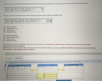 Reed Corp. has set the following standard direct materials and direct labor costs per unit for the product it manufactures.
Direct materials (14 lbs. @ $4 per lb.)
Direct labor (3 hrs. @ $15 per hr.)
During June the company incurred the following actual costs to produce 8,800 units.
Direct materials (125,500 lbs. @ $3.80 per lb.)
Direct labor (30,600 hrs. @ $15.10 per hr.)..
AH-Actual Hours
SH - Standard Hours
AR-Actual Rate
SR Standard Rate
AQ-Actual Quantity
SQ-Standard Quantity
AP Actual Price
SP- Standard Price
(1) Compute the direct materials price and quantity variances. (Indicate the effect of each variance by selecting for favorable,
unfavorable, and no variance.)
(2) Compute the direct labor rate variance and the direct labor efficiency variance. (Indicate the effect of each variance by selecting
for favorable, unfavorable, and no variance.)
C
$56
45
Required 1 Required 2
Compute the di materials prible and quantity variances. Indicate whether each variance is favorable or unfavorable.
Actual Cost
Standard Cost
AG
0
$
$476,900
462,060
0
0
$ 0