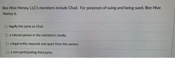 Bee Hive Honey, LLC's members include Chad. For purposes of suing and being sued, Bee Hive
Honey is
Olegally the same as Chad
a natural person in the members's family.
a legal entity separate and apart from the owners.
O a non-participating third party.