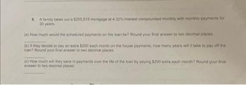 8. A family takes out a $255,515 mortgage at 4.32% interest compounded monthly with monthly payments for
30 years.
(a) How much would the scheduled payments on the loan be? Round your final answer to two decimal places.
(b) If they decide to pay an extra $200 each month on the house payments, how many years will it take to pay off the
loan? Round your final answer to two decimal places.
(c) How much will they save in payments over the life of the loan by paying $200 extra each month? Round your final
answer to two decimal places.