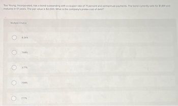 Too Young, Incorporated, has a bond outstanding with a coupon rate of 7.1 percent and semiannual payments. The bond currently sells for $1891 and
matures in 17 years. The par value is $2,000. What is the company's pretax cost of debt?
Multiple Choice
O
826%
7.68%
3.77%
7.99%
777%