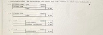 Lewis Corporation issued 5,000 shares of $7 par value common stock for $18 per share. The entry to record this transaction is
a. Additional Paid-in Capital
55,000
Common Stock
35,000
Ob. Common Stock
Oc Cash
O d. Cash
Cash
Cash
90,000
Common Stock
90,000
Common Stock
Additional Paid-in Capital
90,000
35,000
90,000
35,000
55,000
90,000