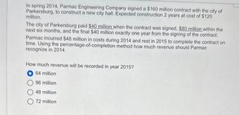 In spring 2014, Parmac Engineering Company signed a $160 million contract with the city of
Parkersburg, to construct a new city hall. Expected construction 2 years at cost of $120
million.
The city of Parkersburg paid $40 million when the contract was signed, $80 million within the
next six months, and the final $40 million exactly one year from the signing of the contract.
Parmac incurred $48 million in costs during 2014 and rest in 2015 to complete the contract on
time. Using the percentage-of-completion method how much revenue should Parmac
recognize in 2014
How much revenue will be recorded in year 2015?
O64 million
96 million
48 million
72 million