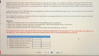 ok
M
ht
nces
Logistics Solutions provides order fulfillment services for dot.com merchants. The company maintains warehouses that stock items
carried by its dot.com clients. When a client receives an order from a customer, the order is forwarded to Logistics Solutions, which
pulls the item from storage, packs it, and ships it to the customer. The company uses a predetermined variable overhead rate based
on direct labor-hours.
In the most recent month, 140,000 items were shipped to customers using 5,300 direct labor-hours. The company incurred a total of
$15,900 in variable overhead costs.
According to the company's standards, 0.03 direct labor-hours are required to fulfill an order for one item and the variable overhead
rate is $3.05 per direct labor-hour.
Required:
1. What is the standard labor-hours allowed (SH) to ship 140,000 items to customers?
2. What is the standard variable overhead cost allowed (SH SR) to ship 140,000 items to customers?
3. What is the variable overhead spending variance?
4. What is the variable overhead rate variance and the variable overhead efficiency variance?
(For requirements 3 and 4, indicate the effect of each variance by selecting "F" for favorable, "U" for unfavorable, and "None" for
no effect (i.e., zero variance). Input all amounts as positive values. Do no round intermediate calculations.)
1. Standard quantity of labor-hours allowed
2. Standard variable overhead cost allowed
3. Variable overhead spending variance
4.
Variable overhead rate variance
Variable overhead efficiency variance
< Prev
3 of 9
Next >