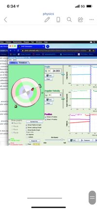 6:34 1
l 5G
physics
View History Bookmarks People
Tab
Window Help
Lab: Circula
...
4 PHET Simulation
ocean.ins +
i phet.colorado.edu/sims/cheerpi/rotation/latest/rotation.html?simulation=rotation
n Connect
I Apps
6 Ocean Connect canvas Q kelseykelso618 |.
IChemCollective: S.
E PSI Online - One s.
dd relevaLadybug Revolution (1.13)
hinimum.1Elle Help
ust keep a
n scenario
heoretica
using rele
on of the
complete
difference
= experime
lab report
Intro Rotation
Angle
500
plattem 24.003 degrees
ladybug
9 = 24.003
Gol
Clear
25
7.5
10
time (
report to
Angular Volocity
"platem degrees/s
200
W =
3
D Gol
s around a
cular veloc
Clear
200
25
7.5
10
s around
cular veloc
time (
Position
Show X-Position
4Pladybug" 1.827 m
Viady 0.814m
V Show Y-Position
s around a
cular velod
Show graphs
• e,wx & y
Symbal Key
- Show Platform Graph
Show Ladybug Graph
Οθων
O Show Beetle Graph
n does no
ent values
O 8wa
Angle Units
• degrees
O radans
2.5
7.5
10
time (s
Sim Speed
Show
Velocity Vector
> Playback
Gol
Reset AI
Show
slow
fast
Acceleration Vector
O Ruler
