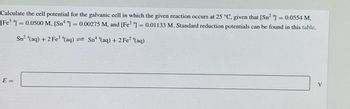 Calculate the cell potential for the galvanic cell in which the given reaction occurs at 25 °C, given that [Sn2] = 0.0554 M,
[Fe]=0.0500 M, [Sn4]=0.00275 M, and [Fe2+] = 0.01133 M. Standard reduction potentials can be found in this table.
==
Sn² +(aq) + 2 Fe3+(aq) = Sn++(aq) + 2 Fe² +(aq)
E=
V