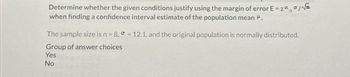 Determine whether the given conditions justify using the margin of error E = zaσ/√e
when finding a confidence interval estimate of the population mean H.
The sample size is n = 8, = 12.1, and the original population is normally distributed.
Group of answer choices
Yes
No