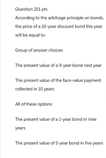 Question 251 pts
According to the arbitrage principle on bonds,
the price of a 10-year discount bond this year
will be equal to:
Group of answer choices
The present value of a 9-year bond next year
The present value of the face-value payment
collected in 10 years
All of these options
The present value of a 1-year bond in nine
years
The present value of 5-year bond in five years