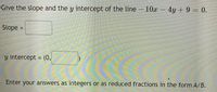 Give the slope and the y intercept of the line– 10x – 4y + 9 = 0.
Slope
%3D
y intercept = (0,
%3D
Enter your answers as integers or as reduced fractions in the form A/B.
